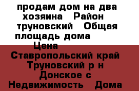 продам дом на два хозяина › Район ­ труновский › Общая площадь дома ­ 102 › Цена ­ 600 000 - Ставропольский край, Труновский р-н, Донское с. Недвижимость » Дома, коттеджи, дачи продажа   . Ставропольский край